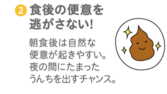 ②食後の便意を逃がさない！ 朝食後は自然な便意が起きやすい。夜の間にたまったうんちを出すチャンス。